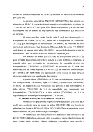 26



através da balança integradora (BL-2010-01) instalada no transportador de correia
(TR-2010-04).
           As peneiras secundárias (PN-2012-01/02/03/04/R1) do tipo banana com
dimensão de 12’x24’. A operação de quatro peneiras com dois decks com telas de
12 mm e 8 mm, sendo o 1º deck para alívio. Peneiramento úmido que para seu bom
desempenho terá um sistema de empolpamento nos alimentadores que antecedem
as peneiras.
           O retido nos dois decks (fração mais 8 mm) será descarregado no
transportador de correia (TR-2012-02), deste para o transportador de correia (TR-
2012-03) que descarregará no transportador (TR-2009-04) de retomada da pilha,
reunindo-se à alimentação nova do circuito. O transportador de correia (TR-2012-02)
será dotado da balança integradora (BL-2012-01) para controle da carga circulante,
estimada em 136% da alimentação nova do circuito de prensagem.
           Um extrator de metais (EX-2012-01), no transportador (TR-2012-03),
para proteção das prensas, retirando do circuito a sucata metálica ou magnetita. O
material retido será conduzido ao peneiramento de magnetita através dos
transportadores (TR-2012-05) e (TR-2009-07). O passante no 2º deck será
conduzido para as caixas de polpa (CX-2014-01/02), de onde será bombeado (BP-
2014-01/03) e (BP-2014-02/06) uma operacional e uma reserva em cada par para
alimentar a ciclonagem de classificação da moagem.
           A ponte rolante (PR-2012-01) de 7,5 t de capacidade para manutenção
dos transportadores (TR-2010-04) e (TR-2012-01/04), a ponte rolante (PR-2012-02)
de 60/10 t de capacidade para manutenção das peneiras e dos alimentadores, a
talha elétrica (TE-2012-02) de 3 t de capacidade para manutenção dos
transportadores (TR-2012-02/03) e a talha elétrica (TE-2012-03), de 3 t de
capacidade para manutenção do transportador (TR-2012-05).
      5.2.8 MOAGEM DE BOLAS E CICLONAGEM – ÁREA 2014
           O material fino proveniente do peneiramento secundário (passante do 2º
deck) será conduzido para as caixas de polpa (CX-2014-01/02) será transferido
pelas bombas de polpa (BP-2014-01/03) e (BP-2014-02/06) uma operacional e uma
reserva em cada par, para a classificação da moagem.
           “A classificação será realizada em duas baterias de dez hidrociclones de
26” (CI-2014-01/02) sete operacionais e três reservas por bateria. Na alimentação de
cada ciclone estão previstas válvulas guilhotina pneumáticas, para permitir o
 