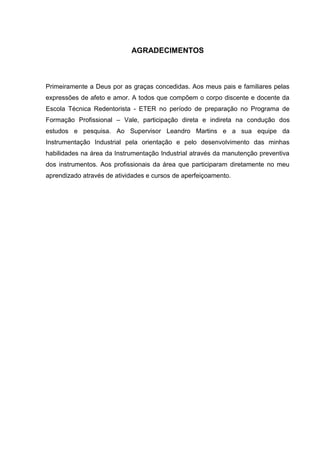 AGRADECIMENTOS



Primeiramente a Deus por as graças concedidas. Aos meus pais e familiares pelas
expressões de afeto e amor. A todos que compõem o corpo discente e docente da
Escola Técnica Redentorista - ETER no período de preparação no Programa de
Formação Profissional – Vale, participação direta e indireta na condução dos
estudos e pesquisa. Ao Supervisor Leandro Martins e a sua equipe da
Instrumentação Industrial pela orientação e pelo desenvolvimento das minhas
habilidades na área da Instrumentação Industrial através da manutenção preventiva
dos instrumentos. Aos profissionais da área que participaram diretamente no meu
aprendizado através de atividades e cursos de aperfeiçoamento.
 