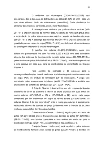30



                    O   underflow     das   ciclonagens   (CI-2017-01/02/03/04)   será
direcionado, dois a dois, para os distribuidores de polpa (DI-2017-07 e 08 – cada um
com duas válvulas dardo de acionamento pneumático). Cada distribuidor irá
alimentar dois moinhos, permitindo, assim, maior flexibilidade.
                    A remoagem será realizada por quatro moinhos verticais (MO-
2017-01 e 04) com potência de 1.500 cv cada. O sistema de remoagem prevê ainda
a recirculação da polpa internamente aos moinhos, através de bombas de polpa
(BP-2017-51 a 54). A descarga dos moinhos (MO-2017-01 a 04) será conduzida por
gravidade para as caixas de polpa (CX-2017-15/16), reunindo-se à alimentação nova
da ciclonagem e fechando o circuito da remoagem.
                    O overflow dos ciclones (CI-2017-01/02/03/04), polpa com
sólidos de granulometria fina com P80 entre 0,022 e 0,025 mm, será transferido
através dos sistemas de bombeamento formado pelas caixas (CX-2017-17/18) e
pelas bombas de polpa (BP-2017-37/38) e BP-2017-39/40), uma bomba operacional
e uma reserva em cada par, para os distribuidores de alimentação da flotação
Cleaner 1.
                    Para   controle    da    operação     e   do   processo   para   a
remoagem/classificação, haverá medidores em linha de granulometria e densidade
de polpa (PSA) do produto da remoagem (OF da ciclonagem). A polpa será
amostrada pelos amostradores tubulares (AM-2017-30/31/32/33) e enviada aos
analisadores de tamanho de partículas (ST-2017-03/04 – PSA).
                    A flotação Cleaner 1 desenvolvida em oito colunas de flotação
circulares de 6,0 m de diâmetro e 14,0 m de altura dispostas em duas linhas de
quatro colunas (CF-2017-15 a 18) e (CF-2017-19 a 22), sendo cada grupo
alimentado por um distribuidor de polpa de quatro saídas (DI-2017-02/03). As
colunas Cleaner 1 do tipo com “ritrofit” onde o rejeito das colunas é parcialmente
recirculado através de bombas de polpa juntamente com a injeção de ar, para
melhorar as condições de interação ar/sólidos.
                    O concentrado Cleaner 1 (flotado) seguirá para as caixas de
polpa (CX-2017-08/09), onde é transferido pelas bombas de polpa (BP-2017/18) e
(BP-2017-19/20), uma bomba operacional e uma reserva em cada par, para o
distribuidor de Polpa (DI-2017-05), que alimentará a flotação Cleaner 2.
                    O rejeito Cleaner 1 (afundado) será transferido pelos sistemas
de bombeamento formado pelas caixas de polpa (CX-2017-03/04) e bombas de
 