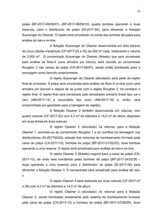 31



polpa (BP-2017-05/06/07), (BP-2017-08/09/10), quatro bombas operando e duas
reservas, para o distribuidor de polpa (DI-2017-04), para alimentar a flotação
Scavenger do Cleaner. O rejeito será amostrado na saída das bombas de polpa para
análise de raio-x on-line.
                     A flotação Scavenger do Cleaner desenvolvida em dois bancos
de cinco células mecânicas (CF-2017-23 a 32) de 200 m³ cada, totalizando o volume
de 2.000 m³. O concentrado Scavenger do Cleaner (flotado) que será amostrado
para análise de Raio-X (uma amostra por banco), será reunido ao concentrado
Rougher 2 nas caixas de polpa (CX-2017-06/07), sendo então bombeado para a
remoagem como descrito anteriormente.
                     O rejeito Scavenger do Cleaner (afundado) será parte do rejeito
final do processo. A polpa será amostrada para análise de Raio-X on-line (com uma
amostra por banco0 e depois de se juntar com o rejeito Rougher 2, irá constituir o
rejeito final. O rejeito final será amostrado pelo amostrador primário linear tipo vai e
vem (AM-2017-15) e secundário tipo vezin (AM-2017-16) e, então, será
encaminhado por gravidade para a barragem de rejeitos.
                     A flotação Cleaner 2 também desenvolvida em colunas, com
quatro colunas (CF-2017-33) com 4,3 m³ de diâmetro e 14,0 m³ de altura, dispostas
em duas linhas de duas colunas.
                     O rejeito Cleaner 2 (afundado) irá retornar para a flotação
Cleaner 1, reunindo-se ao concentrado Rougher 1 e ao overflow da remoagem nos
distribuidores (DI-201702/03), através dos sistemas de bombeamento formado pela
caixa de polpa (CX-2017-10), bombas de polpa (BP-2017-21/22/23), duas bombas
operando e uma reserva. O rejeito será amostrado para análise de raio-x on-line.
                     O rejeito Cleaner 2 (flotado) seguirá para a caixa de polpa (CX-
2017-12), de onde será transferido pelas bombas de polpa (BP-2017-24/25/26 –
duas operando e uma reserva) para o distribuidor de polpa (DI-2017-06) para
alimentar a flotação Cleaner 3. O concentrado será amostrado para análise de raio-
x.
                     O rejeito Cleaner 3 será realizada em duas colunas (CF-2017-37
a 38) com 4,3 m³ de diâmetro e 14,0 m³ de altura.
                     O rejeito Cleaner 3 (afundado) irá retornar para a flotação
Cleaner 2, sendo bombeado diretamente pelo sistema de bombeamento formado
pela caixa de polpa (CX-2017-13) e bombas de polpa (BP-2017-27/28/29), duas
 