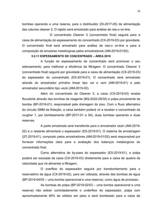 32



bombas operando e uma reserva, para o distribuidor (DI-2017-05) de alimentação
das colunas cleaner 2. O rejeito será amostrado para análise de raio-x on-line.
                     O concentrado Cleaner 3 (concentrado final) seguirá para a
caixa de alimentação do espessamento do concentrado (CX-2019-03) por gravidade.
O concentrado final será amostrado para análise de raio-x on-line e para a
composição de amostras metalúrgicas pelos amostradores (AM-2019-01/02).
      5.2.11 ESPESSAMENTO DE CONCENTRADO – ÁREA 2019
             A função do espessamento de concentrado será promover o seu
adensamento, para melhorar a eficiência da filtragem. O concentrado Cleaner 3
(concentrado final) seguirá por gravidade para a caixa de alimentação (CX-2019-03)
do espessador do concentrado (ES-2019-01). O concentrado será amostrado
através do amostrador primário linear tipo vai e vem (AM-2019-01) e pelo
amostrador secundário tipo vezin (AM-2019-02).
             Além do concentrado da Cleaner 3, a caixa (CX-2019-03) recebe
floculante através das bombas de reagente (BQ-2022-29/30) e polpa proveniente da
bomba (BP-2019-01), responsável pela drenagem do piso. Com o fluxo alternativo
do circuito SMM da flotação, a caixa também poderá vir a receber o concentrado da
rougher 1, por bombeamento (BP-2017-01 a 04), duas bombas operando e duas
reservas.
             A parte amostrada será transferida para o amostrador vezin (AM-2019-
02) e o restante alimentará o espessador (ES-2019-01). O sistema de amostragem
(ST-2019-01), composto pelos amostradores (AM-2019-01/02) será responsável por
fornecer informações úteis para a avaliação dos balanços metalúrgicos do
concentrado final.
             Como alternativa de by-pass do espessador (ES-2019-01), a polpa
poderá ser escoada da caixa (CX-2019-03) diretamente para a caixa de quebra de
velocidade que irá alimentar a filtragem.
             O overflow do espessador seguirá por transbordamento para o
reservatório de água (CX-2019-02), para ser utilizada, através das bombas de água
(BP-2019-04/05 – uma bomba operacional e uma reserva), como água de processo.
             As bombas de polpa (BP-2019-02/03 – uma bomba operacional e uma
reserva) irão extrair controladamente o underflow do espessador, polpa com
aproximadamente 60% de sólidos em peso e será bombeado para a caixa de
 