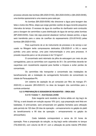 34



processo através das bombas (BA-2020-01/02), (BA-2020-03/04) e (BA-2020-05/06),
uma bomba operacional e uma reserva para cada par.
               As bombas (BA-2020-05/06) irão direcionar a água para lavagem das
telas e dutos dos filtros, etapa que exige grandes vazões de água durante pequenos
intervalos de tempo. O excesso de água do overflow do clarificador será conduzido
para a lavagem de caminhões e para distribuição de água de serviço pelas bombas
(BP-2020-03/04). Caso não seja possível abastecer nenhum desses pontos, a água
será transferida para a caixa de overflow do espessamento (CX-2019-02) pelas
bombas (BA-2020-01/02).
               Para suprimento de ar de instrumento de processo e de serviço a ser
usado na filtragem terão compressores dedicados (CB-2020-01 a 04) e vasos
pulmão: uma para serviço, uma para instrumentação e uma para processo. A
pressão requerida para o ar de processo é de 7,0 kg/cm².
               O concentrado será retomado da pilha de estocagem por meio de pás
carregadeiras, para os caminhões com caçamba de 35 t. Os caminhões deverão ter
caçambas com revestimento especial para facilitar a limpeza e evitar perdas de
concentrado.
               Os caminhões irão transportar o concentrado das instalações de
beneficiamento até a instalação de carregamento ferroviário de concentrado na
cidade de Parauapebas-PA.
               Um sistema de captação de pó composto por filtro de mangas (FI-
2020-03) e exaustor (BO-2020-01) na área da lavagem dos caminhões para o
controle ambiental.
      5.2.13 PREPARAÇÃO E DOSAGEM DE REAGENTES – ÁREA 2022
               5.2.13.1 Coletor 1 – Amil Xantato (A350)
                       Este reagente será recebido na forma sólida em big bag’s de
700 kg, e será dosado em solução aquosa 10% (p/v), cuja preparação será feita em
bateladas. O amil-xantato, será armazenado em galpões fechados para utilização
pelo período de 120 dias (30 dias de operação – armazenamento no galpão do platô
do beneficiamento e 90 dias de operação – armazenamento no galpão do
almoxarifado).
                       Cada batelada corresponderá a cerca de 24 horas de
operação. Para a preparação da solução, os big bag’s serão colocados no tanque
(TQ-2022-02), com volume de 66 m³, com a utilização de ponte rolante (PR-2022-
 