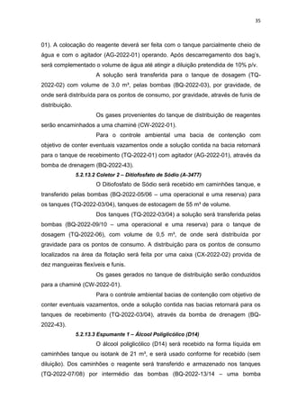 35



01). A colocação do reagente deverá ser feita com o tanque parcialmente cheio de
água e com o agitador (AG-2022-01) operando. Após descarregamento dos bag’s,
será complementado o volume de água até atingir a diluição pretendida de 10% p/v.
                        A solução será transferida para o tanque de dosagem (TQ-
2022-02) com volume de 3,0 m³, pelas bombas (BQ-2022-03), por gravidade, de
onde será distribuída para os pontos de consumo, por gravidade, através de funis de
distribuição.
                        Os gases provenientes do tanque de distribuição de reagentes
serão encaminhados a uma chaminé (CW-2022-01).
                        Para o controle ambiental uma bacia de contenção com
objetivo de conter eventuais vazamentos onde a solução contida na bacia retornará
para o tanque de recebimento (TQ-2022-01) com agitador (AG-2022-01), através da
bomba de drenagem (BQ-2022-43).
                5.2.13.2 Coletor 2 – Ditiofosfato de Sódio (A-3477)
                        O Ditiofosfato de Sódio será recebido em caminhões tanque, e
transferido pelas bombas (BQ-2022-05/06 – uma operacional e uma reserva) para
os tanques (TQ-2022-03/04), tanques de estocagem de 55 m³ de volume.
                        Dos tanques (TQ-2022-03/04) a solução será transferida pelas
bombas (BQ-2022-09/10 – uma operacional e uma reserva) para o tanque de
dosagem (TQ-2022-06), com volume de 0,5 m³, de onde será distribuída por
gravidade para os pontos de consumo. A distribuição para os pontos de consumo
localizados na área da flotação será feita por uma caixa (CX-2022-02) provida de
dez mangueiras flexíveis e funis.
                        Os gases gerados no tanque de distribuição serão conduzidos
para a chaminé (CW-2022-01).
                        Para o controle ambiental bacias de contenção com objetivo de
conter eventuais vazamentos, onde a solução contida nas bacias retornará para os
tanques de recebimento (TQ-2022-03/04), através da bomba de drenagem (BQ-
2022-43).
                5.2.13.3 Espumante 1 – Álcool Poliglicólico (D14)
                        O álcool poliglicólico (D14) será recebido na forma líquida em
caminhões tanque ou isotank de 21 m³, e será usado conforme for recebido (sem
diluição). Dos caminhões o reagente será transferido e armazenado nos tanques
(TQ-2022-07/08) por intermédio das bombas (BQ-2022-13/14 – uma bomba
 