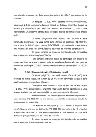 36



operacional e uma reserva). Cada tanque tem volume de 260 m³, com autonomia de
150 dias.
                    Os tanques (TQ-2022-07/08) poderão receber, eventualmente,
espumante 2. Este recebimento também poderá ser feito por caminhões tanque ou
isotank por transferência por meio das bombas (BQ-2022-19/22), uma bomba
operacional e uma reserva, conectadas à tubulação através de mangueiras e engate
rápido.
                    O álcool poliglicólico será dosado sem diluição e será
transferido dos tanques (TQ-2022-07/08) para o tanque de dosagem (TQ-2022-09),
com volume de 0,6 m³, pelas bombas (BQ-2022-15/16 – uma bomba operacional e
uma reserva), de onde será distribuído para os pontos de consumo por gravidade.
                    Os gases gerados no tanque de distribuição serão conduzidos
diretamente para a chaminé (CW-2022-01).
                    Para controle ambiental bacias de contenção com objetivo de
conter eventuais vazamentos, onde a solução contida nas bacias retornará para os
tanques de estocagem (TQ-2022-07/08), através da bomba de drenagem (BQ-2022-
43).
            5.2.13.4 Espumante 2 – Álcool Poliglicólico ou MIC
                    O álcool poliglicólico ou Metil Isobutil Carbinol (MIC) será
recebido na forma líquida, em isotank de 21 m³, ou em caminhões tanque, e será
usado conforme recebido (sem diluição).
                    O reagente será transferido para os tanques de estocagem
(TQ-2022-17/18) pelas bombas (BQ-2022-19/20), uma bomba operacional e uma
reserva. Cada tanque terá volume de 260 m³, com autonomia de 36 meses.
                    Alternativamente, os tanques poderão receber o espumante 1
pelas bombas (BQ-2022-13/14), uma bomba operacional e uma reserva através de
mangueiras e engate rápido.
                    Dos tanques de estocagem (TQ-2022-17/18), o reagente será
transferido para o tanque de distribuição (TQ-2022-10), com volume de 0,6 m³, pelas
bombas (BQ-2022-39/40 – uma bomba operacional e uma reserva), de onde será
distribuído por gravidade para os pontos de consumo.
                    Os gases gerados no tanque de distribuição serão conduzidos
diretamente para a chaminé (CW-2022-01).
 