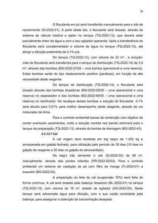 38



                       O floculante em pó será transferido manualmente para o silo de
recebimento (SI-2022-01). A partir deste silo, o floculante será dosado, através de
sistema de válvula rotativa e ejetor no tanque (TQ-2022-13), que deverá estar
parcialmente cheio de água e com o seu agitador operando. Após a transferência do
floculante será complementado o volume de água no tanque (TQ-2022-13), até
atingir a diluição pretendida de 0,1% p/p.
                       Do tanque (TQ-2022-13), com volume de 22 m³ , a solução-
mãe de floculante será transferida para o tanque de distribuição (TQ-2022-14) de 3,4
m³, através das bombas (BQ-2022-27/28 – uma bomba operacional e uma reserva).
Estas bombas serão do tipo deslocamento positivo (parafuso), em função da alta
viscosidade deste reagente.
                       Do tanque de distribuição (TQ-2022-14), o floculante será
dosado através das bombas dosadoras (BQ-2022-29/30 – uma operacional e uma
reserva) no espessador e das bombas (BQ-2022-49/50 – uma operacional e uma
reserva) no clarificador. No recalque destas bombas a solução de floculante 0,1%
será diluída para 0,01% para melhor desempenho deste reagente, através de um
misturador de linha.
                       Para o controle ambiental bacias de contenção com objetivo de
conter eventuais vazamentos, onde a solução contida nas bacias retornará para o
tanque de preparação (TQ-2022-13), através da bomba de drenagem (BQ-2022-43).
             5.2.13.7 Cal
                       A cal virgem será recebida em big bag’s de 1.250 kg e
armazenada em galpão fechado, para utilização pelo período de 30 dias (10 dias no
galpão de reagente e 20 dias no galpão do almoxarifado).
                       Os bag’s irão alimentar o silo (SI-2022-02) de 80 m³,
manualmente, através das pontes rolantes (PR-2022-02/03). Para o controle
ambiental um sistema de captação de pó com filtro de manga (FI-2022-01) e
exaustor (BO-2022-02).
                       A preparação do leite de cal (suspensão 10%) será feita de
forma contínua. A cal será dosada pela balança dosadora (BL-2022-01) no tanque
(TQ-2022-15), com volume de 16 m³, dotado de agitador (AG-2022-05). Neste
tanque será adicionada água para diluição, com a sua vazão controlada pela
balança, para assegurar a obtenção da concentração desejada.
 