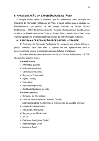 40



6. APRESENTAÇÃO DA EXPERIÊNCIA DE ESTÁGIO
  O estágio iniciou desde o momento que fui selecionada para participar do
Programa de Formação Profissional da Vale. O curso voltado para a atuação na
Eletroeletrônica com período de três meses realizado na Escola Técnica
Redentorista – ETER de Campina Grande – Paraíba e finalizado com a parte prática
na Usina de Beneficiamento do Cobre no Projeto Salobo Metais S.A – Vale, como
Trainee Operacional em Eletroeletrônica na área da Instrumentação Industrial.
  6.1 PROGRAMA DE FORMAÇÃO PROFISSIONAL – TRAINEE
      O Programa de Formação Profissional foi composto por estudo teórico e
prático realizado pela Vale com o objetivo de dar oportunidade para o
desenvolvimento teórico, profissional e pessoal do futuro profissional.
      As aulas teóricas foram realizadas na Escola Técnica Redentorista – ETER
abordando o seguinte temas:
      Núcleo Comum:
       Informática Básica;
       Matemática Aplicada;
       Comunicação Escrita;
       Segurança Empresarial;
       Inglês Técnico;
       Visão Vale;
       Relação Interpessoal;
       Gestão da Qualidade de Vida.
      Núcleo Específico:
       Conceitos de Eletricidade;
       Leitura e Interpretação de Desenho Técnico;
       Metrologia Elétrica (Ferramentas e Instrumentos de Medição Elétrica);
       Introdução a Pneumática;
       Introdução a Hidráulica;
       Segurança em Eletricidade;
       NR10;
       Eletrônica Analógica e Digital;
       Instrumentação Geral;
       Mecânica Geral;
 