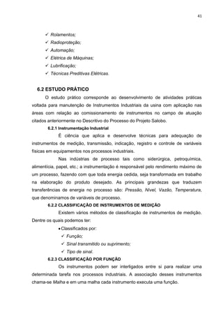 41



       Rolamentos;
       Radioproteção;
       Automação;
       Elétrica de Máquinas;
       Lubrificação;
       Técnicas Preditivas Elétricas.


  6.2 ESTUDO PRÁTICO
      O estudo prático corresponde ao desenvolvimento de atividades práticas
voltada para manutenção de Instrumentos Industriais da usina com aplicação nas
áreas com relação ao comissionamento de instrumentos no campo de atuação
citados anteriormente no Descritivo do Processo do Projeto Salobo.
       6.2.1 Instrumentação Industrial
            É ciência que aplica e desenvolve técnicas para adequação de
instrumentos de medição, transmissão, indicação, registro e controle de variáveis
físicas em equipamentos nos processos industriais.
            Nas indústrias de processo tais como siderúrgica, petroquímica,
alimentícia, papel, etc.; a instrumentação é responsável pelo rendimento máximo de
um processo, fazendo com que toda energia cedida, seja transformada em trabalho
na elaboração do produto desejado. As principais grandezas que traduzem
transferências de energia no processo são: Pressão, Nível, Vazão, Temperatura,
que denominamos de variáveis de processo.
       6.2.2 CLASSIFICAÇÃO DE INSTRUMENTOS DE MEDIÇÃO
            Existem vários métodos de classificação de instrumentos de medição.
Dentre os quais podemos ter:
              Classificados por:
               Função;
               Sinal transmitido ou suprimento;
               Tipo de sinal.
       6.2.3 CLASSIFICAÇÃO POR FUNÇÃO
            Os instrumentos podem ser interligados entre si para realizar uma
determinada tarefa nos processos industriais. A associação desses instrumentos
chama-se Malha e em uma malha cada instrumento executa uma função.
 