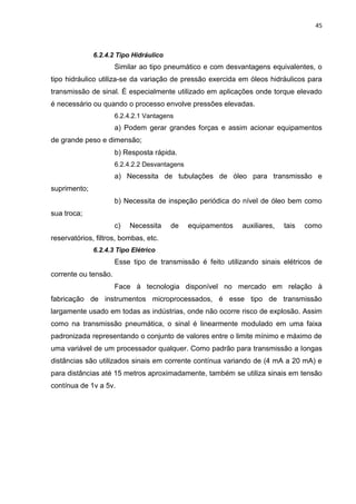 45



              6.2.4.2 Tipo Hidráulico
                      Similar ao tipo pneumático e com desvantagens equivalentes, o
tipo hidráulico utiliza-se da variação de pressão exercida em óleos hidráulicos para
transmissão de sinal. É especialmente utilizado em aplicações onde torque elevado
é necessário ou quando o processo envolve pressões elevadas.
                      6.2.4.2.1 Vantagens
                      a) Podem gerar grandes forças e assim acionar equipamentos
de grande peso e dimensão;
                      b) Resposta rápida.
                      6.2.4.2.2 Desvantagens
                      a) Necessita de tubulações de óleo para transmissão e
suprimento;
                      b) Necessita de inspeção periódica do nível de óleo bem como
sua troca;
                      c)   Necessita    de     equipamentos   auxiliares,   tais   como
reservatórios, filtros, bombas, etc.
              6.2.4.3 Tipo Elétrico
                      Esse tipo de transmissão é feito utilizando sinais elétricos de
corrente ou tensão.
                      Face à tecnologia disponível no mercado em relação à
fabricação de instrumentos microprocessados, é esse tipo de transmissão
largamente usado em todas as indústrias, onde não ocorre risco de explosão. Assim
como na transmissão pneumática, o sinal é linearmente modulado em uma faixa
padronizada representando o conjunto de valores entre o limite mínimo e máximo de
uma variável de um processador qualquer. Como padrão para transmissão a longas
distâncias são utilizados sinais em corrente contínua variando de (4 mA a 20 mA) e
para distâncias até 15 metros aproximadamente, também se utiliza sinais em tensão
contínua de 1v a 5v.
 