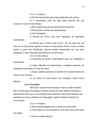 46



                     6.2.4.3.1 Vantagens
                     a) Permite transmissão para longas distâncias sem perdas;
                     b) A alimentação pode ser feita pelos próprios fios que
conduzem o sinal de transmissão;
                     c) Não necessita de poucos equipamentos auxiliares;
                     d) Permite fácil conexão aos computadores.
                     e) Fácil instalação;
                     f) Permite de forma mais fácil realização de operações
matemáticas;
                     g) Permite que o mesmo sinal (4 mA ~ 20 mA) seja “lido” por
mais de um instrumento, ligando em série os instrumentos. Porém, existe um limite
quanto á soma das resistências internas destes instrumentos que não deve
ultrapassar o valor estipulado pelo fabricante do transmissor.
                     6.2.4.3.2 Desvantagens
                     a) Necessita de técnico especializado para sua instalação e
manutenção;
                     b) Exige utilização de instrumentos e cuidados especiais em
instalações localizadas em áreas de riscos;
                     c) Exige cuidados especiais na escolha do encaminhamento de
cabos ou fios de sinais;
                     d) Os cabos de sinal devem ser protegidos contra ruídos
elétricos.
              6.2.4.4 Tipo Digital
                     Nesse tipo “pacotes de informações” sobre a variável medida
são enviados para uma estação receptora, através de sinais digitais modulados e
padronizados. Para que a comunicação entre o elemento transmissor receptor seja
realizada com êxito e utilizada uma “linguagem” padrão chamado protocolo de
comunicação.
                     6.2.4.4.1 Vantagens
                     a) Não necessita ligação ponto a ponto por instrumento;
                     b) Pode utilizar um par trançado ou fibra ótica para transmissão
dos dados;
                     c) Imune a ruídos externos;
 