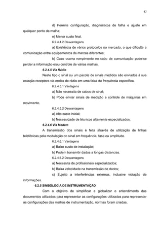 47



                     d) Permite configuração, diagnósticos de falha e ajuste em
qualquer ponto da malha;
                     e) Menor custo final.
                     6.2.4.4.2 Desvantagens
                     a) Existência de vários protocolos no mercado, o que dificulta a
comunicação entre equipamentos de marcas diferentes;
                     b) Caso ocorra rompimento no cabo de comunicação pode-se
perder a informação e/ou controle de várias malhas.
               6.2.4.5 Via Rádio
               Neste tipo o sinal ou um pacote de sinais medidos são enviados à sua
estação receptora via ondas de rádio em uma faixa de frequência específica.
                     6.2.4.5.1 Vantagens
                     a) Não necessita de cabos de sinal;
                     b) Pode enviar sinais de medição e controle de máquinas em
movimento.
                     6.2.4.5.2 Desvantagens
                     a) Alto custo inicial;
                     b) Necessidade de técnicos altamente especializados.
               6.2.4.6 Via Modem
               A transmissão dos sinais é feita através de utilização de linhas
telefônicas pela modulação do sinal em frequência, fase ou amplitude.
                     6.2.4.6.1 Vantagens
                     a) Baixo custo de instalação;
                     b) Podem transmitir dados a longas distancias.
                     6.2.4.6.2 Desvantagens
                     a) Necessita de profissionais especializados;
                     b) Baixa velocidade na transmissão de dados;
                     c) Sujeito a interferências externas, inclusive violação de
informações.
       6.2.5 SIMBOLOGIA DE INSTRUMENTAÇÃO
               Com o objetivo de simplificar e globalizar o entendimento dos
documentos utilizados para representar as configurações utilizadas para representar
as configurações das malhas de instrumentação, normas foram criadas.
 