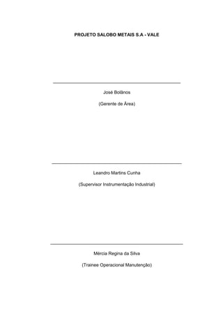 PROJETO SALOBO METAIS S.A - VALE




 ___________________________________________________

                       José Bolãnos

                    (Gerente de Área)




____________________________________________________

                  Leandro Martins Cunha

           (Supervisor Instrumentação Industrial)




_____________________________________________________

                  Mércia Regina da Silva

            (Trainee Operacional Manutenção)
 
