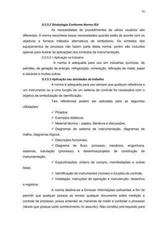 55



               6.2.5.2 Simbologia Conforme Norma ISA
                      As necessidades de procedimentos de vários usuários são
diferentes. A norma reconhece essas necessidades quando estão de acordo com os
objetivos e fornece métodos alternativos de simbolismo. Os símbolos dos
equipamentos de processo não fazem parte desta norma, porém são incluídos
apenas para ilustrar as aplicações dos símbolos da instrumentação.
               6.2.5.2.1 Aplicação na Indústria
                       A norma é adequada para uso em indústrias químicas, de
petróleo, de geração de energia, refrigeração, mineração, refinação de metal, papel
e celulose e muitas outras.
               6.2.5.3 Aplicação nas atividades de trabalho
                      A norma é adequada para uso sempre que qualquer referência a
um instrumento ou a uma função de um sistema de controle for necessária com o
objetivo de simbolização de identificação.
                      Tais referências podem ser aplicadas para as seguintes
utilizações:
                       Projetos;
                       Exemplos didáticos;
                       Material técnico – papéis, literatura e discussões;
                       Diagramas de sistema de instrumentação, diagramas de
malha, diagramas lógicos;
                       Descrições funcionais;
                       Diagrama      de       fluxo:   processo,   mecânico,   engenharia,
sistemas,      tubulação   (processo)      e      desenhos/projetos   de   construção   de
instrumentação;
                       Especificações, ordens de compra, manifestações e outras
listas;
                       Identificação de instrumentos (nomes) e funções de controle;
                       Instalação, instruções de operação e manutenção, desenhos
e registros.
                      A norma destina-se a fornecer informações suficientes a fim de
permitir que qualquer pessoa ao revisar qualquer documento sobre medição e
controle de processo, possa entender as maneiras de medir e controlar o processo
(desde que possua certo conhecimento no assunto). Não constitui pré-requisito para
 