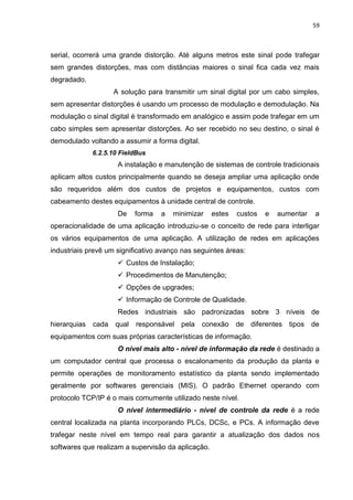59



serial, ocorrerá uma grande distorção. Até alguns metros este sinal pode trafegar
sem grandes distorções, mas com distâncias maiores o sinal fica cada vez mais
degradado.
                     A solução para transmitir um sinal digital por um cabo simples,
sem apresentar distorções é usando um processo de modulação e demodulação. Na
modulação o sinal digital é transformado em analógico e assim pode trafegar em um
cabo simples sem apresentar distorções. Ao ser recebido no seu destino, o sinal é
demodulado voltando a assumir a forma digital.
              6.2.5.10 FieldBus
                      A instalação e manutenção de sistemas de controle tradicionais
aplicam altos custos principalmente quando se deseja ampliar uma aplicação onde
são requeridos além dos custos de projetos e equipamentos, custos com
cabeamento destes equipamentos à unidade central de controle.
                      De   forma   a   minimizar    estes   custos   e   aumentar   a
operacionalidade de uma aplicação introduziu-se o conceito de rede para interligar
os vários equipamentos de uma aplicação. A utilização de redes em aplicações
industriais prevê um significativo avanço nas seguintes áreas:
                       Custos de Instalação;
                       Procedimentos de Manutenção;
                       Opções de upgrades;
                       Informação de Controle de Qualidade.
                      Redes industriais são padronizadas sobre 3 níveis de
hierarquias   cada   qual responsável pela conexão          de   diferentes tipos de
equipamentos com suas próprias características de informação.
                      O nível mais alto - nível de informação da rede é destinado a
um computador central que processa o escalonamento da produção da planta e
permite operações de monitoramento estatístico da planta sendo implementado
geralmente por softwares gerenciais (MIS). O padrão Ethernet operando com
protocolo TCP/IP é o mais comumente utilizado neste nível.
                      O nível intermediário - nível de controle da rede é a rede
central localizada na planta incorporando PLCs, DCSc, e PCs. A informação deve
trafegar neste nível em tempo real para garantir a atualização dos dados nos
softwares que realizam a supervisão da aplicação.
 