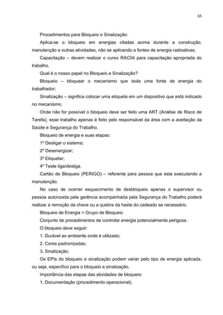 65



    Procedimentos para Bloqueio e Sinalização:
    Aplica-se o bloqueio em energias citadas acima durante a construção,
manutenção e outras atividades, não se aplicando a fontes de energia radioativas.
    Capacitação – devem realizar o curso RAC04 para capacitação apropriada do
trabalho.
    Qual é o nosso papel no Bloqueio e Sinalização?
    Bloqueio – bloquear o mecanismo que isola uma fonte de energia do
trabalhador;
    Sinalização – significa colocar uma etiqueta em um dispositivo que está indicado
no mecanismo.
    Onde não for possível o bloqueio deve ser feito uma ART (Análise de Risco de
Tarefa), esse trabalho apenas é feito pelo responsável da área com a aceitação da
Saúde e Segurança do Trabalho.
    Bloqueio de energia e suas etapas:
    1º Desligar o sistema;
    2º Desenergizar;
    3º Etiquetar;
    4º Teste liga/desliga.
    Cartão de Bloqueio (PERIGO) – referente para pessoa que esta executando a
manutenção.
    No caso de ocorrer esquecimento de desbloqueio apenas o supervisor ou
pessoa autorizada pela gerência acompanhada pela Segurança do Trabalho poderá
realizar a remoção da chave ou a quebra da haste do cadeado se necessário.
    Bloqueio de Energia > Grupo de Bloqueio
    Conjunto de procedimentos de controlar energia potencialmente perigosa.
    O bloqueio deve seguir:
    1. Durável ao ambiente onde é utilizado;
    2. Cores padronizadas;
    3. Sinalização;
    Os EPIs do bloqueio e sinalização podem variar pelo tipo de energia aplicada,
ou seja, especifico para o bloqueio e sinalização.
    Importância das etapas das atividades de bloqueio:
    1. Documentação (procedimento operacional);
 