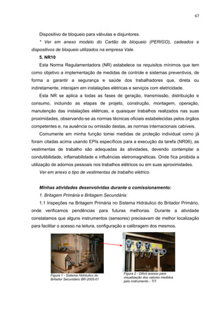 67



    Dispositivo de bloqueio para válvulas e disjuntores.
    * Ver em anexo modelo do Cartão de bloqueio (PERIGO), cadeados e
dispositivos de bloqueio utilizados na empresa Vale.
    5. NR10
    Esta Norma Regulamentadora (NR) estabelece os requisitos mínimos que tem
como objetivo a implementação de medidas de controle e sistemas preventivos, de
forma a garantir a segurança e saúde dos trabalhadores que, direta ou
indiretamente, interajam em instalações elétricas e serviços com eletricidade.
    Esta NR se aplica a todas as fases de geração, transmissão, distribuição e
consumo, incluindo as etapas de projeto, construção, montagem, operação,
manutenção das instalações elétricas, e quaisquer trabalhos realizados nas suas
proximidades, observando-se as normas técnicas oficiais estabelecidas pelos órgãos
competentes e, na ausência ou omissão destas, as normas internacionais cabíveis.
    Comumente em minha função tomei medidas de proteção individual como já
foram citadas acima usando EPIs específicos para a execução da tarefa (NR06), as
vestimentas de trabalho são adequadas às atividades, devendo contemplar a
condutibilidade, inflamabilidade e influências eletromagnéticas. Onde fica proibida a
utilização de adornos pessoais nos trabalhos elétricos ou em suas aproximidades.
    Ver em anexo o tipo de vestimentas de trabalho elétrico.


    Minhas atividades desenvolvidas durante o comissionamento:
    1. Britagem Primária e Britagem Secundária:
    1.1 Inspeções na Britagem Primária no Sistema Hidráulico do Britador Primário,
onde verificamos pendências para futuras melhorias. Durante a atividade
constatamos que alguns instrumentos (sensores) precisavam de melhor localização
para facilitar o acesso na leitura, configuração e calibragem dos mesmos.




                                               Figura 2 - Difícil acesso para
         Figura 1 - Sistema Hidráulico do
                                               visualização dos valores medidos
         Britador Secundário BR-2005-01
                                               pelo instrumento - TIT.
 
