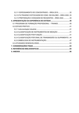 5.2.11 ESPESSAMENTO DE CONCENTRADO – ÁREA 2019.......................... 32
      5.2.12 FILTRAGEM E ESTOCAGEM DO CONC. EM SALOBO – ÁREA 2020.. 33
      5.2.13 PREPARAÇÃO E DOSAGEM DE REAGENTES – ÁREA 2022 .............. 34
6. APRESENTAÇÃO DA EXPERIÊNCIA DE ESTÁGIO .......................................... 40
   6.1 PROGRAMA DE FORMAÇÃO PROFISSIONAL – TRAINEE .......................... 40
   6.2 ESTUDO PRÁTICO ......................................................................................... 41
      6.2.1 Instrumentação Industrial........................................................................... 41
      6.2.2 CLASSIFICAÇÃO DE INSTRUMENTOS DE MEDIÇÃO ........................... 41
      6.2.3 CLASSIFICAÇÃO POR FUNÇÃO ............................................................. 41
      6.2.4 CLASSIFICAÇÃO POR SINAL DE TRANSMISSÃO OU SUPRIMENTO .. 44
      6.2.5 SIMBOLOGIA DE INSTRUMENTAÇÃO .................................................... 47
   6.3 ATIVIDADES DESENVOLVIDAS..................................................................... 63
7. CONSIDERAÇÕES FINAIS .................................................................................. 83
8. REFERÊNCIAS BIBLIOGRAFICAS ..................................................................... 84
9. ANEXOS ............................................................................................................... 86
 