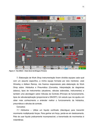 71




Figura 4 - Tela 800xA - Visão Geral da Britagem Primária



           7. Elaboração de Work Shop Instrumentação foram dividida equipes cada qual
      com um assunto específico, a minha equipe formada por dois mentores: José
      Wmarley e Adilson Ramos, nós ficamos responsáveis pela elaboração do Work
      Shop sobre: Hidráulica e Pneumática (Conceitos, Interpretação de diagramas
      (básico), tipos de instrumentos (atuadores, válvulas solenoides, instrumentos) e
      também uma abordagem sobre Válvulas de Controle (Princípio de funcionamento,
      tipos de válvulas/aplicação (proporcional e ON/OFF). Um estudo que me ajudou em
      obter mais conhecimento e entender melhor o funcionamento da hidráulica,
      pneumática e válvulas de controle.
           Conceitos:
           7.1 Hidráulica – Utiliza um líquido confinado (óleo/água) para transmitir
      movimento multiplicando forças. Para ganhar em força, perde-se em deslocamento.
      Pelo de usar líquido praticamente incompressível, a transmissão de movimentos é
      instantânea;
 