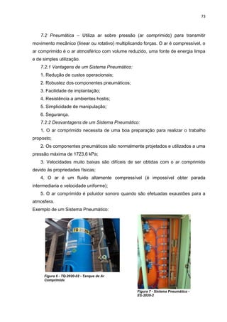 73



    7.2 Pneumática – Utiliza ar sobre pressão (ar comprimido) para transmitir
movimento mecânico (linear ou rotativo) multiplicando forças. O ar é compressível, o
ar comprimido é o ar atmosférico com volume reduzido, uma fonte de energia limpa
e de simples utilização.
    7.2.1 Vantagens de um Sistema Pneumático:
    1. Redução de custos operacionais;
    2. Robustez dos componentes pneumáticos;
    3. Facilidade de implantação;
    4. Resistência a ambientes hostis;
    5. Simplicidade de manipulação;
    6. Segurança.
    7.2.2 Desvantagens de um Sistema Pneumático:
    1. O ar comprimido necessita de uma boa preparação para realizar o trabalho
proposto;
    2. Os componentes pneumáticos são normalmente projetados e utilizados a uma
pressão máxima de 1723,6 kPa;
    3. Velocidades muito baixas são difíceis de ser obtidas com o ar comprimido
devido às propriedades físicas;
    4. O ar é um fluido altamente compressível (é impossível obter parada
intermediaria e velocidade uniforme);
    5. O ar comprimido é poluidor sonoro quando são efetuadas exaustões para a
atmosfera.
Exemplo de um Sistema Pneumático:




     Figura 6 - TQ-2020-02 - Tanque de Ar
     Comprimido


                                                  Figura 7 - Sistema Pneumático -
                                                  ES-2020-2
 