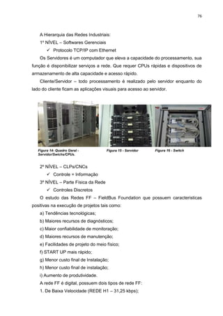 76



    A Hierarquia das Redes Industriais:
    1º NÍVEL – Softwares Gerenciais
         Protocolo TCP/IP com Ethernet
    Os Servidores é um computador que eleva a capacidade do processamento, sua
função é disponibilizar serviços a rede. Que requer CPUs rápidas e dispositivos de
armazenamento de alta capacidade e acesso rápido.
    Cliente/Servidor – todo processamento é realizado pelo servidor enquanto do
lado do cliente ficam as aplicações visuais para acesso ao servidor.




   Figura 14- Quadro Geral -          Figura 15 - Servidor    Figura 16 - Switch
   Servidor/Swichs/CPUs.


    2º NÍVEL – CLPs/CNCs
         Controle = Informação
    3º NÍVEL – Parte Física da Rede
         Controles Discretos
    O estudo das Redes FF – FieldBus Foundation que possuem caracteristicas
positivas na execução de projetos tais como:
    a) Tendências tecnológicas;
    b) Maiores recursos de diagnósticos;
    c) Maior confiabilidade de monitoração;
    d) Maiores recursos de manutenção;
    e) Facilidades de projeto do meio físico;
    f) START UP mais rápido;
    g) Menor custo final de Instalação;
    h) Menor custo final de instalação;
    i) Aumento de produtividade.
    A rede FF é digital, possuem dois tipos de rede FF:
    1. De Baixa Velocidade (REDE H1 – 31,25 kbps);
 