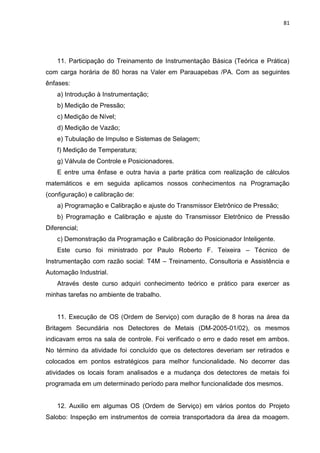 81




    11. Participação do Treinamento de Instrumentação Básica (Teórica e Prática)
com carga horária de 80 horas na Valer em Parauapebas /PA. Com as seguintes
ênfases:
    a) Introdução à Instrumentação;
    b) Medição de Pressão;
    c) Medição de Nível;
    d) Medição de Vazão;
    e) Tubulação de Impulso e Sistemas de Selagem;
    f) Medição de Temperatura;
    g) Válvula de Controle e Posicionadores.
    E entre uma ênfase e outra havia a parte prática com realização de cálculos
matemáticos e em seguida aplicamos nossos conhecimentos na Programação
(configuração) e calibração de:
    a) Programação e Calibração e ajuste do Transmissor Eletrônico de Pressão;
    b) Programação e Calibração e ajuste do Transmissor Eletrônico de Pressão
Diferencial;
    c) Demonstração da Programação e Calibração do Posicionador Inteligente.
    Este curso foi ministrado por Paulo Roberto F. Teixeira – Técnico de
Instrumentação com razão social: T4M – Treinamento, Consultoria e Assistência e
Automação Industrial.
    Através deste curso adquiri conhecimento teórico e prático para exercer as
minhas tarefas no ambiente de trabalho.


    11. Execução de OS (Ordem de Serviço) com duração de 8 horas na área da
Britagem Secundária nos Detectores de Metais (DM-2005-01/02), os mesmos
indicavam erros na sala de controle. Foi verificado o erro e dado reset em ambos.
No término da atividade foi concluído que os detectores deveriam ser retirados e
colocados em pontos estratégicos para melhor funcionalidade. No decorrer das
atividades os locais foram analisados e a mudança dos detectores de metais foi
programada em um determinado período para melhor funcionalidade dos mesmos.


    12. Auxilio em algumas OS (Ordem de Serviço) em vários pontos do Projeto
Salobo: Inspeção em instrumentos de correia transportadora da área da moagem.
 