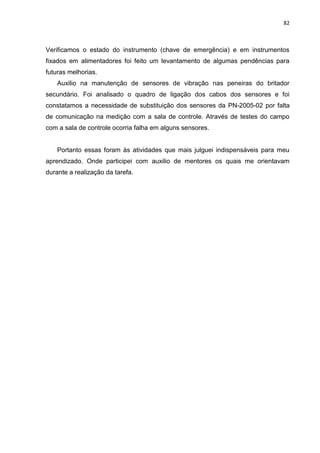 82



Verificamos o estado do instrumento (chave de emergência) e em instrumentos
fixados em alimentadores foi feito um levantamento de algumas pendências para
futuras melhorias.
    Auxilio na manutenção de sensores de vibração nas peneiras do britador
secundário. Foi analisado o quadro de ligação dos cabos dos sensores e foi
constatamos a necessidade de substituição dos sensores da PN-2005-02 por falta
de comunicação na medição com a sala de controle. Através de testes do campo
com a sala de controle ocorria falha em alguns sensores.


    Portanto essas foram às atividades que mais julguei indispensáveis para meu
aprendizado. Onde participei com auxilio de mentores os quais me orientavam
durante a realização da tarefa.
 