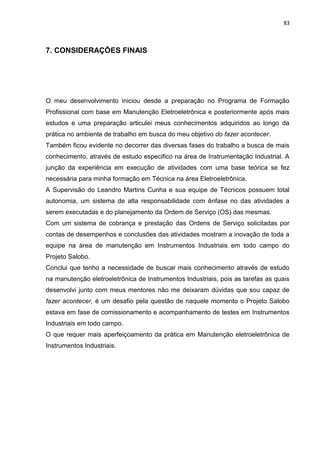83



7. CONSIDERAÇÕES FINAIS




O meu desenvolvimento iniciou desde a preparação no Programa de Formação
Profissional com base em Manutenção Eletroeletrônica e posteriormente após mais
estudos e uma preparação articulei meus conhecimentos adquiridos ao longo da
prática no ambiente de trabalho em busca do meu objetivo do fazer acontecer.
Também ficou evidente no decorrer das diversas fases do trabalho a busca de mais
conhecimento, através de estudo especifico na área de Instrumentação Industrial. A
junção da experiência em execução de atividades com uma base teórica se fez
necessária para minha formação em Técnica na área Eletroeletrônica.
A Supervisão do Leandro Martins Cunha e sua equipe de Técnicos possuem total
autonomia, um sistema de alta responsabilidade com ênfase no das atividades a
serem executadas e do planejamento da Ordem de Serviço (OS) das mesmas.
Com um sistema de cobrança e prestação das Ordens de Serviço solicitadas por
contas de desempenhos e conclusões das atividades mostram a inovação de toda a
equipe na área de manutenção em Instrumentos Industriais em todo campo do
Projeto Salobo.
Conclui que tenho a necessidade de buscar mais conhecimento através de estudo
na manutenção eletroeletrônica de Instrumentos Industriais, pois as tarefas as quais
desenvolvi junto com meus mentores não me deixaram dúvidas que sou capaz de
fazer acontecer, é um desafio pela questão de naquele momento o Projeto Salobo
estava em fase de comissionamento e acompanhamento de testes em Instrumentos
Industriais em todo campo.
O que requer mais aperfeiçoamento da prática em Manutenção eletroeletrônica de
Instrumentos Industriais.
 
