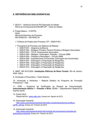 84



8. REFERÊNCIAS BIBLIOGRAFICAS



1. GEULY – Gerência Geral de Pré-Operação do Salobo
   Plano de Comissionamento/RUMP-UP – Usina do Salobo;

2. Projeto Básico - 12 MTPA
   Geral
   Memorial Descritivo de Processo
   SEI ENGEVIX – REVISÃO 04

   Critérios de Projeto para Processo, CP – 0000-P-001;

   Fluxograma de Processo com Balanço de Massas:
     2000-P-001 – Diagrama de Blocos;
     2000-P-002 – Britagem Primária, Peneira Primária e Britagem Secundária;
     2000-P-003 – TCLD, Peneiramento Secundária;
     2000-P-004 – Moagem, Ciclonagem, Flotação – Circuito SMM;
     2000-P-005 – Flotação e Remoagem – Circuito SMM;
     2000-P-006 – Espessamento Concentrado, Estocagem de Concentrado;
     2000-P-007 – Estocagem e Preparação de Reagentes;
     2000-P-008 – Estocagem e Preparação de Reagentes;
     2000-P-009 – Estocagem e Preparação de Reagentes;
     2000-P-014 – Estocagem e Preparação de Reagentes.

8. ABNT. NR 5410:2004. Instalações Elétricas de Baixa Tensão. Rio de Janeiro,
2004. 209 p.
9. Introdução a Pneumática – Festo Didactic.
10. Introdução a Hidráulica – Material Didático do Programa de Formação
Profissional – Vale.
11. CPM – Programa de Certificação do Pessoal de Instrumentação.
Instrumentação Básica I – Pressão e Nível. SENAI – Departamento Regional do
Espírito Santo.
13. Portal VALE.
    Disponível em: www.vale.com. Acesso em: Agosto de 2012.

14. Automação Industrial.
    http://www.automacaoindustrial.info/redes-industriais/protocolo-profibus-
pa?fb_ref=wp. Acesso em: Outubro de 2012.

15. Automação Industrial.
    http://www.automacaoindustrial.info/controle-de-processos/a-piramide-da-
automacao-industrial. Acesso em: Outubro de 2012.
 