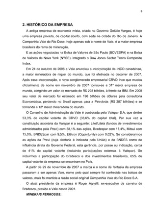 8



2. HISTÓRICO DA EMPRESA
  A antiga empresa de economia mista, criada no Governo Getúlio Vargas, é hoje
uma empresa privada, de capital aberto, com sede na cidade do Rio de Janeiro. A
Companhia Vale do Rio Doce, hoje apenas sob o nome de Vale, é a maior empresa
brasileira do ramo de mineração.
  E as ações negociadas na Bolsa de Valores de São Paulo (BOVESPA) e na Bolsa
de Valores de Nova York (NYSE), integrado o Dow Jones Sector Titans Composite
Index.
  Em 24 de outubro de 2006 a Vale anunciou a incorporação da INCO canadense,
a maior mineradora de níquel do mundo, que foi efetivada no decorrer de 2007.
Após essa incorporação, o novo conglomerado empresarial CRVD Inco que mudou
oficialmente de nome em novembro de 2007 tornou-se a 31ª maior empresa do
mundo, atingindo um valor de mercado de R$ 298 bilhões, à frente da IBM. Em 2008
seu valor de mercado foi estimado em 196 bilhões de dólares pela consultoria
Economática, perdendo no Brasil apenas para a Petrobrás (R$ 287 bilhões) e se
tornando a 12ª maior mineradora do mundo.
  O Conselho de Administração da Vale é controlada pela Valepar S.A, que detém
53,3% do capital votante da CRVD (33,6% do capital total). Por sua vez a
constituição acionária da Valepar é a seguinte: Litel/Litela (fundos de investimentos
administrados pela Previ) com 58,1% das ações, Bradespar com 17,4%, Mitsui com
15,0%, BNDESpar com 9,5%, Elétron (Opportunity) com 0,02%. Se considerarmos
as ações da Previ (cuja diretoria é indicada pela União) e do BNDES como de
influência direta do Governo Federal, esta gerência, por posse ou indicação, cerca
de 41% do capital votante (incluindo participações externas à Valepar). Se
incluirmos a participação do Bradesco e dos investimentos brasileiros, 65% do
capital votante da empresa se encontram no País.
  A partir de 29 de novembro de 2007 a marca e o nome de fantasia da empresa
passaram a ser apenas Vale, nome pelo qual sempre foi conhecida nas bolsas de
valores, mais foi mantida a razão social original Companhia Vale do Rio Doce S.A.
  O atual presidente da empresa é Roger Agnelli, ex-executivo de carreira do
Bradesco, preside a Vale desde 2001.
  MINERAIS FERROSOS:
 