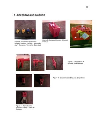90



D - DISPOSITIVOS DE BLOQUEIO




                                          Figura 2 - Caixa de Bloqueio - Bloqueio
Figura 1 - Cadeados de Bloqueio:          Coletivo.
Amarelo - Elétrica / Laranja - Mecânica /
Azul - Operação / Vermelho - Contratada




                                                                                Figura 3 - Dispositivos de
                                                                                Bloqueio para Válvulas.




                                                          Figura 4 - Dispositivos de Bloqueio - Disjuntores




  Figura 7 - Dispositivo de
  Bloqueio Coletivo - Garra de
  Bloqueio
 