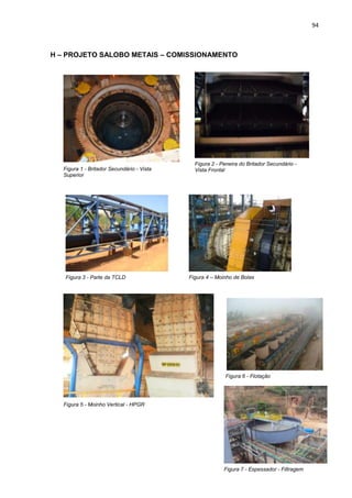 94



H – PROJETO SALOBO METAIS – COMISSIONAMENTO




                                              Figura 2 - Peneira do Britador Secundário -
   Figura 1 - Britador Secundário - Vista     Vista Frontal
   Superior




   Figura 3 - Parte da TCLD                 Figura 4 – Moinho de Bolas




                                                           Figura 6 - Flotação




   Figura 5 - Moinho Vertical - HPGR




                                                          Figura 7 - Espessador - Filtragem
 