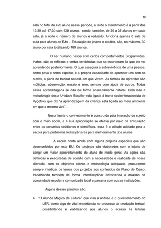 10 
sala no total de 420 aluno nesse período, a tarde o atendimento é a partir das 
13:30 até 17:30 com 420 alunos, sendo, também, de 30 a 35 alunos em cada 
sala, já a noite o número de alunos é reduzido, funciona apenas 6 sala de 
aula para alunos do EJA – Educação de jovens e adultos, são, no máximo, 30 
aluno por sala totalizando 180 alunos. 
O ser humano nasce com certos comportamentos programados, 
inatos: são os reflexos e certas tendências que se incorporam às que ele vai 
aprendendo posteriormente. O que assegura a sobrevivência de uma pessoa, 
como povo e como espécie, é a própria capacidade de aprender uns com os 
outros, a partir do habitat natural em que vivem. As formas de aprender são 
múltiplas: observação, ensaio e erro, sempre com ajuda de outros. Todas 
essas aprendizagens se dão de forma absolutamente natural. Com isso a 
metodologia desta Unidade Escolar está ligada à teoria sociointeracionista de 
Vygotsky que diz “a aprendizagem da criança está ligada ao meio ambiente 
em que a mesma vive”. 
Nesta teoria o conhecimento é construído pela interação do sujeito 
com o meio social, e a sua apropriação se efetiva por meio da articulação 
entre os conceitos cotidianos e científicos, essa é a atitude adotada pela a 
escola para problemas indisciplinares para melhoramento dos alunos. 
A escola conta ainda com alguns projetos especiais que são 
desenvolvidos por esta EU; Os projetos são elaborados com o intuito de 
atingir um maior aproveitamento do aluno de modo geral. As ações são 
definidas e executadas de acordo com a necessidade e realidade da nossa 
clientela, com os objetivos claros e metodologia adequada, procuramos 
sempre interligar os temas dos projetos aos conteúdos do Plano de Curso, 
trabalhando também de forma interdisciplinar envolvendo o máximo da 
comunidade escolar e comunidade local e parceria com outras instituições. 
Alguns desses projetos são: 
I- “O mundo Mágico da Leitura” que visa a análise e o questionamento do 
LER, como algo de vital importância no processo da produção textual, 
possibilitando e viabilizando aos alunos o acesso ás leituras 
 