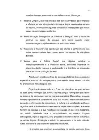 condizentes com o seu meio e com todas as suas diferenças. 
11 
II- “Recreio Dirigido”, que visa propiciar aos alunos atividades psico-motoras 
e afetivos sociais, através da ludicidade e jogos monitorados na hora 
do recreio, minimizando algumas brincadeiras indesejadas que muitas 
vezes causam brigas e acidentes. 
III- “Plano de Ação Emergencial de Combate a Dengue”, com o intuito de 
diminuir os casos de dengue, bem como garantir maior 
conscientização por parte dos alunos e da comunidade. 
IV- “Cidadania e Civismo”,visa oportunizar aos alunos o conhecimento das 
datas comemorativas bem como temas pertinentes ás disciplinas 
básicas. 
V- “Leitura para a Prática Social” que objetiva trabalhar a 
interdisciplinaridade e a interação social, buscando incentivar os 
discentes dando margem a participação e a liberdade de expressão 
oral e escrita de produção de texto. 
Não há um projeto que trata de alunos portadores de necessidades 
especiais e a escola não está preparada para atender esses alunos, pois não 
há profissionais treinados para isso. 
Organização do currículo, a U.E tem por disciplinas as quais servem 
de base para a formação dos alunos, são elas: Língua Portuguesa que a base 
da leitura e da escrita sem fugir da regra da gramática; Matemática, o uso de 
número e problemas é constante no dia a dia; História, relatos que estudam o 
passado e a formação da comunidade, a cultura e a socialização política e 
organizacional; Ciências da natureza e sua s respectivas atuações, a ação do 
homem na natureza e a sua mobilidade no espaço em que vive; Geografia, 
um estudo detalhado para o reconhecimento do espaço; Línguas 
estrangeiras, inglês e espanhol, uma proposta curricular de terem influências 
de outras línguas, Sociologia, o estudo do pensamento e da auto reflexão; 
Artes, incentivar o uso da arte no cotidiano dos alunos. 
Há projetos que envolvam a comunidade na escola, exemplos disso 
 