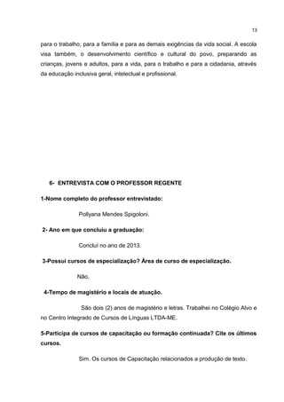 para o trabalho, para a família e para as demais exigências da vida social. A escola 
visa também, o desenvolvimento científico e cultural do povo, preparando as 
crianças, jovens e adultos, para a vida, para o trabalho e para a cidadania, através 
da educação inclusiva geral, intelectual e profissional. 
6- ENTREVISTA COM O PROFESSOR REGENTE 
1-Nome completo do professor entrevistado: 
Pollyana Mendes Spigoloni. 
2- Ano em que concluiu a graduação: 
Concluí no ano de 2013. 
3-Possui cursos de especialização? Área de curso de especialização. 
Não. 
4-Tempo de magistério e locais de atuação. 
São dois (2) anos de magistério e letras. Trabalhei no Colégio Alvo e 
no Centro Integrado de Cursos de Línguas LTDA-ME. 
5-Participa de cursos de capacitação ou formação continuada? Cite os últimos 
cursos. 
Sim. Os cursos de Capacitação relacionados a produção de texto. 
13 
 