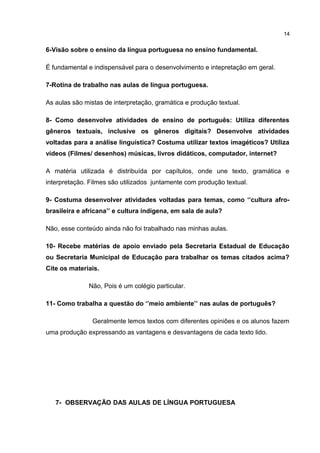 6-Visão sobre o ensino da língua portuguesa no ensino fundamental. 
É fundamental e indispensável para o desenvolvimento e intepretação em geral. 
7-Rotina de trabalho nas aulas de língua portuguesa. 
As aulas são mistas de interpretação, gramática e produção textual. 
8- Como desenvolve atividades de ensino de português: Utiliza diferentes 
gêneros textuais, inclusive os gêneros digitais? Desenvolve atividades 
voltadas para a análise linguística? Costuma utilizar textos imagéticos? Utiliza 
vídeos (Filmes/ desenhos) músicas, livros didáticos, computador, internet? 
A matéria utilizada é distribuída por capítulos, onde une texto, gramática e 
interpretação. Filmes são utilizados juntamente com produção textual. 
9- Costuma desenvolver atividades voltadas para temas, como ‘’cultura afro-brasileira 
e africana’’ e cultura indígena, em sala de aula? 
Não, esse conteúdo ainda não foi trabalhado nas minhas aulas. 
10- Recebe matérias de apoio enviado pela Secretaria Estadual de Educação 
ou Secretaria Municipal de Educação para trabalhar os temas citados acima? 
Cite os materiais. 
Não, Pois é um colégio particular. 
11- Como trabalha a questão do ‘’meio ambiente’’ nas aulas de português? 
Geralmente lemos textos com diferentes opiniões e os alunos fazem 
uma produção expressando as vantagens e desvantagens de cada texto lido. 
7- OBSERVAÇÃO DAS AULAS DE LÍNGUA PORTUGUESA 
14 
 