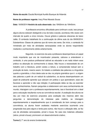 Nome da escola: Escola Municipal Aurélio Buarque de Holanda 
Nome do professor regente: Iracy Pires Macedo Sousa 
Data: 16/09/2014 Horário da aula observada: das 19h00min às 19h45min. 
17 
A professora encontrou dificuldade para continuar a aula, isso porque 
alguns alunos estavam desligando a luz de toda a escola, aconteceu três vezes com 
intervalo de quatro a cinco minutos. Houve gritaria e palavras obscenas de baixo 
calão. O conteúdo trabalhado foi a continuação da última aula do dia 09/09/2014: 
Substantivos- Classe de palavras que dá nome aos seres. De início, o conteúdo foi 
ministrado por meio de atividades xerocopiadas onde os alunos responderão 
mediante o conhecimento obtido anteriormente. 
Seguindo, no exercício da aula a professora desempenhava um papel 
muito importante que era de incentivador presente, cativava a entenderem o 
conteúdo, é uma postura profissional cabível ao educador e em nada inibem essa 
prática na absorção do conhecimento à classe. Não houve a necessidade de um 
trabalho com a literatura, porém existiu a leitura, a compreensão textual sem a 
produção de texto, mesmo assim, foi tratado a oralidade das palavras e a linguística 
quanto a gramática, o foco desta aula se deu na própria gramática que é a origem 
das palavras a partir de um radical do substantivo, os alunos desempenharam um 
papel de praticante aprendiz que colocam em prática o que aprenderam, esse ato 
favorece a aprender e não vejo inibição; A participação deles se deu ao exercitar 
seus conhecimentos, fizeram perguntas e colaboraram com seus conhecimentos de 
mundo, interagiam com a professora espontaneamente, isso é favorável sim e ideal 
para a educação resultando numa ao convivência escolar. A avaliação dos alunos se 
deu por meio de exercício propostos para avaliação dos mesmos além das 
perguntas e demonstração do interesse pela matéria, se interagem 
espontaneamente e respeitavelmente que é considerado de bom começo para a 
convivência, os alunos foram avaliados mediante exercícios ocorrendo uma 
progressão boa para alguns e lenta para outros, não houve a utilização dele, se fez 
uso de atividades xerocopiadas, pincel e lousa. No caso dos materiais utilizados 
(xérox, pincel e lousa), promovem um desenvolvimento criativo. 
Turma 2, 7° ano do ensino fundamental. 
 