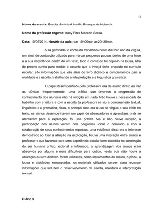 Nome da escola: Escola Municipal Aurélio Buarque de Holanda. 
Nome do professor regente: Iracy Pires Macedo Sousa. 
Data: 10/09/2014. Horário da aula: das 19h00min às 20h30min. 
Aula geminada, o conteúdo trabalhado neste dia foi o uso da vírgula, 
um sinal de pontuação utilizado para marcar pequenas pausas dentro de uma frase 
e a sua importância dentro de um texto, todo o conteúdo foi copiado na lousa, letra 
de próprio punho para mediar o assunto que o livro já tinha proposto no currículo 
escolar, são informações que vão além do livro didático e complementos para a 
oralidade e a escrita, trabalhando a interpretação e a linguística gramatical. 
O papel desempenhado pela professora era de auxílio direto ao tirar 
as dúvidas frequentemente, uma prática que favorece a progressão de 
conhecimento dos alunos e não há inibição em nada; Não houve a necessidade de 
trabalho com a leitura e com a escrita da professora se viu a compreensão textual, 
linguística e a gramática, nisso, o principal foco era o uso da vírgula e seu efeito no 
texto, os alunos desempenhavam um papel de observadores e aprendizes onde se 
atentavam para a explicação, foi uma prática boa e não houve inibição, a 
participação dos alunos vieram com perguntas sobre o conteúdo e com a 
colaboração de seus conhecimentos expostos, uma evidência disso era o interesse 
demostrado ao fixar a atenção na explicação, houve uma interação entre alunos e 
professor o que favorece para uma experiência escolar bem sucedida na construção 
do ser humano crítico, racional e informado, a aprendizagem dos alunos eram 
absorvida por alguns e mais dificultoso para outros, nesta aula não houve a 
utilização do livro didático, foram utilizados, como instrumentos de ensino, o pincel, a 
lousa e atividades xerocopiadas, os materiais utilizados servem para repassar 
informações que induzem o desenvolvimento da escrita, oralidade e interpretação 
textual. 
Diário 5 
19 
 