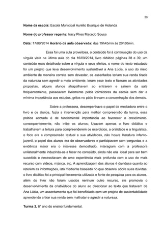 Nome da escola: Escola Municipal Aurélio Buarque de Holanda 
Nome do professor regente: Iracy Pires Macedo Sousa 
Data: 17/09/2014 Horário da aula observada: das 19h45min às 20h30min. 
20 
Essa foi uma aula proveitosa, o conteúdo foi à continuação do uso da 
vírgula vista na última aula do dia 16/09/2014, livro didático páginas 38 e 39, um 
conteúdo mais detalhado sobre a vírgula e seus efeitos, o nome do texto estudado 
foi um projeto que leva desenvolvimento sustentável a Ana Lúcia, o uso do meio 
ambiente de maneira correta sem devastar, os assentados teriam sua renda tirada 
da natureza sem agredir o meio ambiente, leram esse texto e fizeram as atividades 
propostas, alguns alunos atrapalhavam ao entrarem e saírem da sala 
frequentemente, passeavam livremente pelos corredores da escola sem dar a 
mínima importância aos estudos, gritos no pátio tiravam a concentração dos demais. 
Sobre a professora, desempenhava o papel de mediadora entre o 
livro e os alunos, fazia a intervenção para melhor compreensão da turma, essa 
prática adotada é de fundamental importância ao favorecer o crescimento, 
consequentemente, não inibe os alunos; Usavam apenas o livro didático e 
trabalhavam a leitura para compreenderem os exercícios, a oralidade e a linguística, 
o foco era a compreensão textual e sua atividades, não houve literatura infanto-juvenil, 
o papel dos alunos era de observadores e participavam com perguntas e a 
evidência maior era o interesse demostrado, interagiam com a professora 
unilateralmente induzindo-os a focar no conteúdo, ainda não era ideal para ser bem 
sucedida e necessitavam de uma experiência mais profunda com o uso de mais 
recurso com vídeos, música, etc. A aprendizagem dos alunos é duvidosa quanto ao 
reterem as informações, isto mediante baseado no que observei sobre suas dúvidas, 
o livro didático foi a principal ferramenta utilizada e fonte de pesquisa para os alunos, 
além do livro não foram usados nenhum outro recurso, ele promovia o 
desenvolvimento da criatividade do aluno ao direcionar ao texto que tratavam de 
Ana Lúcia, um assentamento que foi beneficiado com um projeto de sustentabilidade 
aprendendo a tirar sua renda sem maltratar e agredir a natureza. 
Turma 3, 8° ano do ensino fundamental. 
 