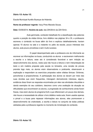 Diário 1/2- Aulas 1/2. 
Escola Municipal Aurélio Buarque de Holanda. 
Nome do professor regente: Iracy Pires Macedo Sousa. 
Data: 03/09/2014. Horário da aula: das 20h30min às 22h10min. 
Aula geminada, conteúdo trabalhado foi a classificação das palavras 
quanto a posição da sílaba tônica, livro didático nas páginas 34 e 35, a professora 
escreveu o conteúdo na lousa além do livro e explicou detalhadamente, haviam 
apenas 10 alunos na sala e o restante no pátio da escola, pouco interesse dos 
alunos, aula pouco proveitosa e sem muito sucesso. 
O papel desempenhado pela a professora era de informante ao 
escrever as informações na lousa, conduzindo os alunos a escreverem melhorando 
a escrita e a leitura, esse ato é considerado favorável e sem inibição ao 
desenvolvimento dos alunos, nesta aula não houve a leitura e nem interpretação de 
texto e sim matéria proposta pela escola no bimestre, uma revisão de provas 
prevista logo mais, os alunos eram observadores e praticante, observavam a 
explicação e respondiam os exercícios propostos sobre sílabas tônicas: Oxítonas, 
paroxítonas e proparoxítonas; A participação dos alunos se davam por meio das 
suas dúvidas que eram frequentes, interagiam demostrando interesse, alguns, 
evidência disso foram as respostas encontradas por eles nas atividades discutidas e 
dando exemplos do seu cotidiano, descrevo como uma avaliação da situação as 
dificuldades que encontraram os alunos, a progressão de conhecimento ainda foram 
fracas, mas eram alunos do programa EJA o que diferenciam um pouco dos demais, 
não houve a necessidade de utilizar o livro didático nesta aula, foram usados apenas 
o pincel e a lousa para repassar informações aos alunos, eles promoveram o 
desenvolvimento da criatividade, a escrita e leitura no conjunto de todas práticas 
adotadas pela a professora regente no momento da ministração do conteúdo. 
Diário 1/2- Aulas 1/2. 
21 
 
