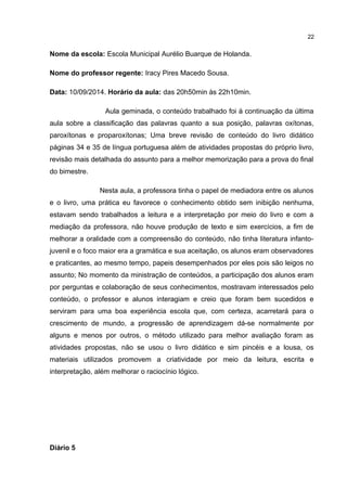 Nome da escola: Escola Municipal Aurélio Buarque de Holanda. 
Nome do professor regente: Iracy Pires Macedo Sousa. 
Data: 10/09/2014. Horário da aula: das 20h50min às 22h10min. 
Aula geminada, o conteúdo trabalhado foi à continuação da última 
aula sobre a classificação das palavras quanto a sua posição, palavras oxítonas, 
paroxítonas e proparoxítonas; Uma breve revisão de conteúdo do livro didático 
páginas 34 e 35 de língua portuguesa além de atividades propostas do próprio livro, 
revisão mais detalhada do assunto para a melhor memorização para a prova do final 
do bimestre. 
Nesta aula, a professora tinha o papel de mediadora entre os alunos 
e o livro, uma prática eu favorece o conhecimento obtido sem inibição nenhuma, 
estavam sendo trabalhados a leitura e a interpretação por meio do livro e com a 
mediação da professora, não houve produção de texto e sim exercícios, a fim de 
melhorar a oralidade com a compreensão do conteúdo, não tinha literatura infanto-juvenil 
e o foco maior era a gramática e sua aceitação, os alunos eram observadores 
e praticantes, ao mesmo tempo, papeis desempenhados por eles pois são leigos no 
assunto; No momento da ministração de conteúdos, a participação dos alunos eram 
por perguntas e colaboração de seus conhecimentos, mostravam interessados pelo 
conteúdo, o professor e alunos interagiam e creio que foram bem sucedidos e 
serviram para uma boa experiência escola que, com certeza, acarretará para o 
crescimento de mundo, a progressão de aprendizagem dá-se normalmente por 
alguns e menos por outros, o método utilizado para melhor avaliação foram as 
atividades propostas, não se usou o livro didático e sim pincéis e a lousa, os 
materiais utilizados promovem a criatividade por meio da leitura, escrita e 
interpretação, além melhorar o raciocínio lógico. 
Diário 5 
22 
 