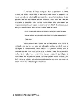 O professor de língua portuguesa deve se posicionar de forma 
profissional para o uso correta da escrita sabendo utilizar a gramática de 
modo coerente, no estágio pôde compreender a tamanha importância desse 
processo na vida dos alunos, ensinar é mediar sem o dono do saber se 
colocando a disposição para mapear os caminhos para encontrarem as 
respostas desejadas, um espaço para conhecer a realidade da sala de aula, o 
estagiário tem a chance ver como irá trabalhar após se formar. 
Educar não é apenas plantar conhecimentos, é despertar potencialidades 
latentes, acordar riquezas que dormem dentro do coração dos educandos. 
(Sócrates) 
Somos educadores e temos que se capazes de tentar mudar a 
realidade dos alunos por meio da educação, prática favorável para a 
aquisição de conhecimento, esse estágio é o primeiro contato com a 
realidade escolar que escolhemos como profissão, lugar de aprendizado 
mútuo onde todos nós aprendemos juntos, encontrei estratégias e 
dificuldades em relação aos alunos, como estagiei em escola pública e no 
EJA, houve de tudo em sala, alunos que não queriam aprender e entravam e 
saiam livremente, outros desligavam as luzes. 
9- REFERÊNCIAS BIBLIOGRÁFICAS 
24 
 