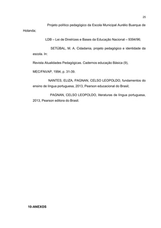 Projeto político pedagógico da Escola Municipal Aurélio Buarque de 
Holanda; 
LDB – Lei de Diretrizes e Bases da Educação Nacional – 9394/96; 
SETÚBAL, M. A. Cidadania, projeto pedagógico e identidade da 
escola. In: 
Revista Atualidades Pedagógicas. Cadernos educação Básica (9), 
MEC/FNVAP, 1994, p. 31-39. 
NANTES, ELIZA, PAGNAN, CELSO LEOPOLDO, fundamentos do 
ensino de língua portuguesa, 2013, Pearson educacional do Brasil; 
PAGNAN, CELSO LEOPOLDO, literaturas de língua portuguesa, 
2013, Pearson editora do Brasil. 
10-ANEXOS 
25 
 