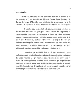 1- INTRODUÇÃO 
3 
Relatório de estágio curricular obrigatório realizado no período de 03 
de setembro a 29 de setembro de 2014 na Escola Centro Integrado de 
Cursos de Língua LTDA-ME, com orientação da Universidade Norte do 
Paraná e sob supervisão de campo da professora Pollyana Mendes Spigoloni. 
O trabalho aqui apresentado irá relatar por meio de um diário as 
observações das aulas de português com o intuito da progressão do 
conhecimento e do domínio de conteúdo e de turma, as turmas escolhidas 
para ser relatada fazem parte e é compreendida ao ensino fundamental do 6° 
ao 9° ano. Além disso, relata-se sobre diversos exemplos de como um 
professor regente pode exercer o seu papel em sala de aula, como está 
sendo trabalhado a leitura, interpretação e a compreensão de texto, 
atividades linguísticas, a gramática e a literatura infanto-juvenil. 
Fala-se sobre a maneira de como os alunos interagem com o 
professo em sala, o material didático na busca de conhecimento e a utilização 
de outros materiais que promovem o desenvolvimento e a criatividade do 
aluno. Em campo, podemos encontrar varias dificuldade que os professores 
encontram em sala de aula e como se lida com elas, algo que não se aprende 
no ambiente acadêmico, é importante sair em campo, pois o acadêmico vai 
poder compreender melhor a profissão que irá exercer no futuro. 
 