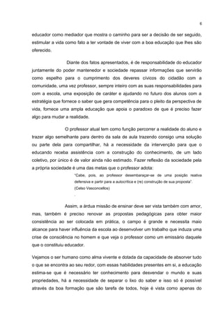 6 
educador como mediador que mostra o caminho para ser a decisão de ser seguido, 
estimular a vida como fato a ter vontade de viver com a boa educação que lhes são 
oferecido. 
Diante dos fatos apresentados, é de responsabilidade do educador 
juntamente do poder mantenedor e sociedade repassar informações que servirão 
como espelho para o cumprimento dos deveres cívicos do cidadão com a 
comunidade, uma vez professor, sempre inteiro com as suas responsabilidades para 
com a escola, uma exposição de caráter e ajudando no futuro dos alunos com a 
estratégia que fornece o saber que gera competência para o pleito da perspectiva de 
vida, fornece uma ampla educação que apoia o paradoxo de que é preciso fazer 
algo para mudar a realidade. 
O professor atual tem como função percorrer a realidade do aluno e 
trazer algo semelhante para dentro da sala de aula trazendo consigo uma solução 
ou parte dela para compartilhar, há a necessidade da intervenção para que o 
educando receba assistência com a construção do conhecimento, de um lado 
coletivo, por único é de valor ainda não estimado. Fazer reflexão da sociedade pela 
a própria sociedade é uma das metas que o professor adota: 
“Cabe, pois, ao professor desembaraçar-se de uma posição reativa 
defensiva e partir para a autocrítica e (re) construção de sua proposta”. 
(Celso Vasconcellos) 
. 
Assim, a árdua missão de ensinar deve ser vista também com amor, 
mas, também é preciso renovar as propostas pedagógicas para obter maior 
consistência ao ser colocada em prática, o campo é grande e necessita maio 
alcance para haver influência da escola ao desenvolver um trabalho que induza uma 
crise de consciência no homem e que veja o professor como um emissário daquele 
que o constituiu educador. 
Vejamos o ser humano como alma vivente e dotada da capacidade de absorver tudo 
o que se encontra ao seu redor, com essas habilidades presentes em si, a educação 
estima-se que é necessário ter conhecimento para desvendar o mundo e suas 
propriedades, há a necessidade de separar o lixo do saber e isso só é possível 
através da boa formação que são tarefa de todos, hoje é vista como apenas do 
 