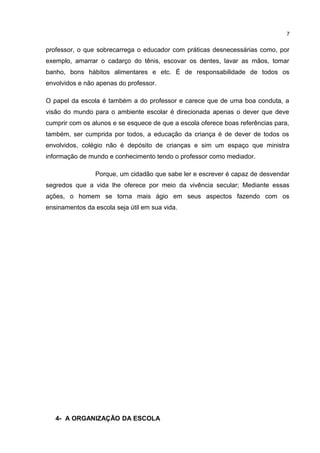 professor, o que sobrecarrega o educador com práticas desnecessárias como, por 
exemplo, amarrar o cadarço do tênis, escovar os dentes, lavar as mãos, tomar 
banho, bons hábitos alimentares e etc. É de responsabilidade de todos os 
envolvidos e não apenas do professor. 
O papel da escola é também a do professor e carece que de uma boa conduta, a 
visão do mundo para o ambiente escolar é direcionada apenas o dever que deve 
cumprir com os alunos e se esquece de que a escola oferece boas referências para, 
também, ser cumprida por todos, a educação da criança é de dever de todos os 
envolvidos, colégio não é depósito de crianças e sim um espaço que ministra 
informação de mundo e conhecimento tendo o professor como mediador. 
Porque, um cidadão que sabe ler e escrever é capaz de desvendar 
segredos que a vida lhe oferece por meio da vivência secular; Mediante essas 
ações, o homem se torna mais ágio em seus aspectos fazendo com os 
ensinamentos da escola seja útil em sua vida. 
4- A ORGANIZAÇÃO DA ESCOLA 
7 
 