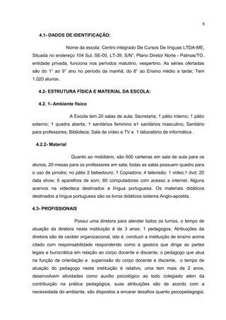 4.1- DADOS DE IDENTIFICAÇÃO: 
8 
Nome da escola: Centro integrado De Cursos De línguas LTDA-ME, 
Situada no endereço 104 Sul, SE-05, LT-39, S/N°, Plano Diretor Norte - Palmas/TO, 
entidade privada, funciona nos períodos matutino, vespertino. As séries ofertadas 
são do 1° ao 9° ano no período da manhã, do 8° ao Ensino médio a tarde; Tem 
1.020 alunos. 
4.2- ESTRUTURA FÍSICA E MATERIAL DA ESCOLA: 
4.2. 1- Ambiente físico 
A Escola tem 20 salas de aula; Secretaria; 1 pátio interno; 1 pátio 
externo; 1 quadra aberta; 1 sanitários feminino e1 sanitários masculino; Sanitário 
para professores; Biblioteca; Sala de vídeo e TV e 1 laboratório de informática . 
4.2.2- Material 
Quanto ao mobiliário, são 600 carteiras em sala de aula para os 
alunos; 20 mesas para os professores em sala; todas as salas possuem quadro para 
o uso de pincéis; no pátio 2 bebedouro; 1 Copiadora; 4 televisão; 1 video;1 dvd; 20 
data show; 6 aparelhos de som; 60 computadores com acesso a internet. Alguns 
acervos na videoteca destinados a língua portuguesa. Os materiais didáticos 
destinados a língua portuguesa são os livros didáticos sistema Anglo-apostila. 
4.3- PROFISSIONAIS 
Possui uma diretora para atender todos os turnos, o tempo de 
atuação da diretora nesta instituição é de 3 anos; 1 pedagogos; Atribuições da 
diretora são de caráter organizacional, isto é, conduzir a instituição de ensino acima 
citado com responsabilidade respondendo como a gestora que dirige as partes 
legais e burocrática em relação ao corpo docente e discente, o pedagogo que atua 
na função de orientação e supervisão do corpo docente e discente, o tempo de 
atuação do pedagogo nesta instituição é relativo, uma tem mais de 2 anos, 
desenvolvem atividades como auxílio psicológico ao todo colegiado além da 
contribuição na prática pedagógica, suas atribuições são de acordo com a 
necessidade do ambiente, são dispostos a encarar desafios quanto psicopedagogia; 
 