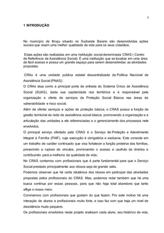 3
1 INTRODUÇÃO
No município de Itiruçu situado no Sudoeste Baiano são desenvolvidas ações
sociais que visam uma melhor qualidade de vida para os seus cidadãos.
Estas ações são realizadas em uma instituição social denominada CRAS ( Centro
de Referência de Assistência Social). É uma instituição que se localiza em uma área
de fácil acesso e possui um grande espaço para serem desenvolvidas as atividades
propostas.
CRAs é uma unidade pública estatal descentralizada da Política Nacional de
Assistência Social (PNAS).
O CRAs atua como a principal porta de entrada do Sistema Único de Assistência
Social (SUAS), dada sua capilaridade nos territórios e é responsável pela
organização e oferta de serviços da Proteção Social Básica nas áreas de
vulnerabilidade e risco social.
Além de ofertar serviços e ações de proteção básica, o CRAS possui a função de
gestão territorial da rede de assistência social básica, promovendo a organização e a
articulação das unidades a ele referenciadas e o gerenciamento dos processos nele
envolvidos.
O principal serviço ofertado pelo CRAS é o Serviço de Proteção e Atendimento
Integral à Família (PAIF), cuja execução é obrigatória e exclusiva. Este consiste em
um trabalho de caráter continuado que visa fortalecer a função protetiva das famílias,
prevenindo a ruptura de vínculos, promovendo o acesso e usufruto de direitos e
contribuindo para a melhoria da qualidade de vida.
No CRAS contamos com profissionais que é parte fundamental para que o Serviço
Social prestado principalmente aos idosos seja de grande valia.
Podemos observar que há certa relutância dos idosos em participar das atividades
propostas pelos profissionais do CRAS. Mas, podemos notar também que há uma
busca contínua por essas pessoas, para que não haja total abandono que tanto
aflige o nosso meio.
Convivemos com profissionais que gostam do que fazem. Por este motivo há uma
interação de alunos e profissionais muito forte, e isso faz com que haja um nível de
desistência muito pequeno.
Os profissionais envolvidos neste projeto analisam cada aluno, seu histórico de vida,
 