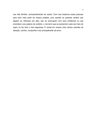 4
sua vida familiar, acompanhamento de saúde. Com isso trazemos essas pessoas
para bem mais perto de nossos projetos, pois quando as pessoas sentem que
alguém se interessa por elas, que se preocupam com seus problemas ou que
encontram uma palavra de conforto, o normal é que se aproximem cada vez mais de
quem os faz bem e traz segurança. É visível em nossos meio idosos carentes de
atenção, carinho, companhia e de principalmente de amor.
 