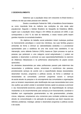 5
2 DESENVOLVIMENTO
Sabemos que a população idosa vem crescendo no Brasil devido a
melhoria de vida que estas pessoas vem obtendo.
Desde a constituição Federal de 1988, a Assistência Social destaca-
se como importante fonte de melhoria das condições de vida deste setor
populacional. Segundo o Instituto Brasileiro de Geografia de Estatística (IBGE),
sugere que a população idosa chegue a 64 milhões de pessoas em 2050, o que
corresponderia a 24,6 % do total de habitantes, e esses nossos perfis trazem
grandes impactos na sociedade brasileira.
Os objetivos do trabalho social pretendem induzir mudanças positivas
no funcionamento psicológico e social dos indivíduos, nas suas famílias, grupos e
ambientes de forma a diminuir as vulnerabilidades existentes e a providenciar
oportunidades para a existência de uma vida social mais satisfatória. A sua
intervenção, como defende Solomon (1976), baseia-se “[n]um processo no qual as
pessoas que pertencem a uma categoria social estigmatizada […] podem ser
ajudadas a desenvolver e promover as suas capacidades/habilidades no exercício
de influências interpessoais e na performance (desempenho) de papeis sociais
apreciados.
As atividades desenvolvidas por estes profissionais passam pelo determinar das
necessidades e problemas sociais, emocionais e econômicos das pessoas,
providenciando serviços de acordo com a especificidade dessas necessidades;
desenvolver recursos, programas e políticas sociais, de forma a satisfazer as
necessidades da comunidade; promover programas sociais e serviços
de saúde através da pesquisa e do encorajamento das comunidades e organizações
para se tornarem responsáveis pela identificação das suas necessidades bem como
dos auxílios que podem prestar à sociedade humana; ajudar as pessoas a promover
o seu funcionamento social e/ou pessoal através da disponibilização de serviços
inexistentes ou do encaminhamento para serviços já em funcionamento; coordenar e
trabalhar com organizações governamentais ou não governamentais, privadas,
cívicas, religiosas, empresariais e/ou comerciais para combater problemas sociais
através da conscientização e da aplicação de programas que deem resposta aos
referidos problemas; investigar, planear e desenvolver programas e políticas sociais
e de saúde.
 
