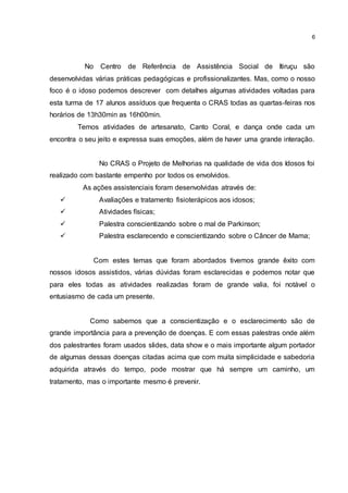 6
No Centro de Referência de Assistência Social de Itiruçu são
desenvolvidas várias práticas pedagógicas e profissionalizantes. Mas, como o nosso
foco é o idoso podemos descrever com detalhes algumas atividades voltadas para
esta turma de 17 alunos assíduos que frequenta o CRAS todas as quartas-feiras nos
horários de 13h30min as 16h00min.
Temos atividades de artesanato, Canto Coral, e dança onde cada um
encontra o seu jeito e expressa suas emoções, além de haver uma grande interação.
No CRAS o Projeto de Melhorias na qualidade de vida dos Idosos foi
realizado com bastante empenho por todos os envolvidos.
As ações assistenciais foram desenvolvidas através de:
 Avaliações e tratamento fisioterápicos aos idosos;
 Atividades físicas;
 Palestra conscientizando sobre o mal de Parkinson;
 Palestra esclarecendo e conscientizando sobre o Câncer de Mama;
Com estes temas que foram abordados tivemos grande êxito com
nossos idosos assistidos, várias dúvidas foram esclarecidas e podemos notar que
para eles todas as atividades realizadas foram de grande valia, foi notável o
entusiasmo de cada um presente.
Como sabemos que a conscientização e o esclarecimento são de
grande importância para a prevenção de doenças. E com essas palestras onde além
dos palestrantes foram usados slides, data show e o mais importante algum portador
de algumas dessas doenças citadas acima que com muita simplicidade e sabedoria
adquirida através do tempo, pode mostrar que há sempre um caminho, um
tratamento, mas o importante mesmo é prevenir.
 