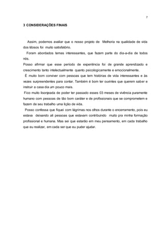 7
3 CONSIDERAÇÕES FINAIS
Assim, podemos avaliar que o nosso projeto de Melhoria na qualidade de vida
dos Idosos foi muito satisfatório.
Foram abordados temas interessantes, que fazem parte do dia-a-dia de todos
nós.
Posso afirmar que esse período de experiência foi de grande aprendizado e
crescimento tanto intelectualmente quanto psicologicamente e emocionalmente.
É muito bom conviver com pessoas que tem histórias de vida interessantes e às
vezes surpreendentes para contar. Também é bom ter ouvintes que querem saber e
instruir a casa dia um pouco mais.
Fico muito lisonjeada de poder ter passado esses 03 meses de vivência puramente
humano com pessoas de tão bom caráter e de profissionais que se comprometem e
fazem de seu trabalho uma lição de vida.
Posso confessa que fiquei com lágrimas nos olhos durante o encerramento, pois eu
estava deixando ali pessoas que estavam contribuindo muito pra minha formação
profissional e humana. Mas sei que estarão em meu pensamento, em cada trabalho
que eu realizar, em cada ser que eu puder ajudar.
 